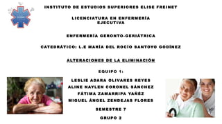 INSTITUTO DE ESTUDIOS SUPERIORES ELISE FREINET
LICENCIATURA EN ENFERMERÍA
EJECUTIVA
ENFERMERÍA GERONTO-GERIÁTRICA
CATEDRÁTICO: L.E MARÍA DEL ROCÍO SANTOYO GODÍNEZ
TEORIAS PSICOSOCIALES DEL ENVEJECIMIENTO
EQUIPO 1:
LESLIE ADARA OLIVARES REYES
ALINE NAYLEN CORONEL SÁNCHEZ
FÁTIMA ZAMARRIPA YAÑÉZ
MIGUEL ÁNGEL ZENDEJAS FLORES
SEMESTRE 7
GRUPO 2
INSTITUTO DE ESTUDIOS SUPERIORES ELISE FREINET
LICENCIATURA EN ENFERMERÍA
EJECUTIVA
ENFERMERÍA GERONTO-GERIÁTRICA
CATEDRÁTICO: L.E MARÍA DEL ROCÍO SANTOYO GODÍNEZ
ALTERACIONES DE LA ELIMINACIÓN
EQUIPO 1:
LESLIE ADARA OLIVARES REYES
ALINE NAYLEN CORONEL SÁNCHEZ
FÁTIMA ZAMARRIPA YAÑÉZ
MIGUEL ÁNGEL ZENDEJAS FLORES
SEMESTRE 7
GRUPO 2
 