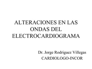 ALTERACIONES EN LAS ONDAS DEL ELECTROCARDIOGRAMA Dr. Jorge Rodriguez Villegas CARDIOLOGO-INCOR 