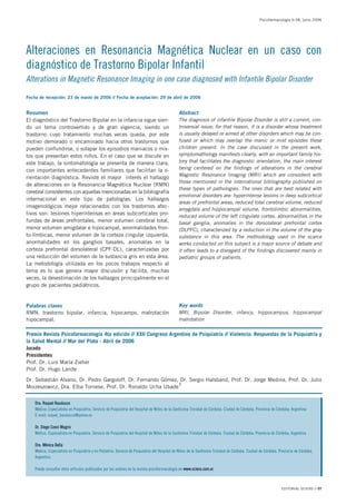 Psicofarmacología 6:38, junio 2006




Alteraciones en Resonancia Magnética Nuclear en un caso con
diagnóstico de Trastorno Bipolar Infantil
Alterations in Magnetic Resonance Imaging in one case diagnosed with Infantile Bipolar Disorder

Fecha de recepción: 23 de marzo de 2006 // Fecha de aceptación: 29 de abril de 2006


Resumen                                                                                       Abstract
El diagnóstico del Trastorno Bipolar en la infancia sigue sien-                               The diagnosis of infantile Bipolar Disorder is still a current, con-
do un tema controvertido y de gran vigencia, siendo un                                        troversial issue; for that reason, it is a disorder whose treatment
trastorno cuyo tratamiento muchas veces queda, por este                                       is usually delayed or aimed at other disorders which may be con-
motivo demorado o encaminado hacia otros trastornos que                                       fused or which may overlap the manic or mixt episodes these
pueden confundirse, o solapar los episodios maniacos o mix-                                   children present. In the case discussed in the present work,
tos que presentan estos niños. En el caso que se discute en                                   symptomathology manifests clearly, with an important family his-
este trabajo, la sintomatología se presenta de manera clara,                                  tory that facilitates the diagnostic orientation, the main interest
con importantes antecedentes familiares que facilitan la o-                                   being centered on the findings of alterations in the cerebral
                                                                                              Magnetic Resonance Imaging (MRI) which are consistent with
rientación diagnóstica. Reviste el mayor interés el hallazgo
                                                                                              those mentioned in the international bibliography published on
de alteraciones en la Resonancia Magnética Nuclear (RMN)
                                                                                              these types of pathologies. The ones that are best related with
cerebral consistentes con aquellas mencionadas en la bibliografía
                                                                                              emotional disorders are: hyperintense lesions in deep subcortical
internacional en este tipo de patologías. Los hallazgos
                                                                                              areas of prefrontal areas, reduced total cerebral volume, reduced
imagenológicos mejor relacionados con los trastornos afec-
                                                                                              amygdala and hippocampal volume, frontolimbic abnormalities,
tivos son: lesiones hiperintensas en áreas subcorticales pro-
                                                                                              reduced volume of the left cingulate cortex, abnormalities in the
fundas de áreas prefrontales, menor volumen cerebral total,                                   basal ganglia, anomalies in the dorsolateral prefrontal cortex
menor volumen amigdalar e hipocampal, anormalidades fron-                                     (DLPFC), characterized by a reduction in the volume of the gray
to-límbicas, menor volumen de la corteza cingular izquierda,                                  substance in this area. The methodology used in the scarce
anormalidades en los ganglios basales, anomalías en la                                        works conducted on this subject is a major source of debate and
corteza prefrontal dorsolateral (CPF-DL), caracterizadas por                                  it often leads to a disregard of the findings discovered mainly in
una reducción del volumen de la sustancia gris en esta área.                                  pediatric groups of patients.
La metodología utilizada en los pocos trabajos respecto al
tema es lo que genera mayor discusión y facilita, muchas
veces, la desestimación de los hallazgos principalmente en el
grupo de pacientes pediátricos.


Palabras claves                                                                               Key words
RMN, trastorno bipolar, infancia, hipocampo, malrotación                                      MRI, Bipolar Disorder, infancy, hippocampus, hippocampal
hipocampal.                                                                                   malrotation

Premio Revista Psicofarmacología 4ta edición // XXII Congreso Argentino de Psiquiatría // Violencia: Respuestas de la Psiquiatría y
la Salud Mental // Mar del Plata - Abril de 2006
Jurado
Presidentes
Prof. Dr. Luis María Zieher
Prof. Dr. Hugo Lande
Dr. Sebastián Alvano, Dr. Pedro Gargoloff, Dr. Fernando Gómez, Dr. Sergio Halsband, Prof. Dr. Jorge Medina, Prof. Dr. Julio
Moizeszowicz, Dra. Elba Tornese, Prof. Dr. Ronaldo Ucha Ubade

    Dra. Raquel Bauducco
    Médica, Especialista en Psiquiatría. Servicio de Psiquiatría del Hospital de Niños de la Santísima Trinidad de Córdoba. Ciudad de Córdoba, Provincia de Córdoba, Argentina
    E-mail: raquel_bauducco@yahoo.es

    Dr. Diego Conci Magris
    Médico, Especialista en Psiquiatría. Servicio de Psiquiatría del Hospital de Niños de la Santísima Trinidad de Córdoba. Ciudad de Córdoba, Provincia de Córdoba, Argentina

    Dra. Mónica Bella
    Médica, Especialista en Psiquiatría y en Pediatría. Servicio de Psiquiatría del Hospital de Niños de la Santísima Trinidad de Córdoba. Ciudad de Córdoba, Provincia de Córdoba,
    Argentina.

    Puede consultar otros artículos publicados por los autores en la revista psicofarmacología en www.sciens.com.ar



                                                                                                                                                               EDITORIAL SCIENS // 07
 