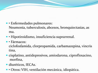  • Enfermedades pulmonares:
    Neumonía, tuberculosis, abcesos, bronquiectasias, as
    ma.
   • Hipotiroidismo, insuficiencia suprarrenal.
   • Fármacos:
    ciclofosfamida, clorpropamida, carbamazepina, vincris
    tina,
   cisplatino, antidepresivos, amiodarona, ciprofloxacino,
     morfina,
   diuréticos, IECAs.
   • Otros: VIH, ventilación mecánica, idiopática.
 