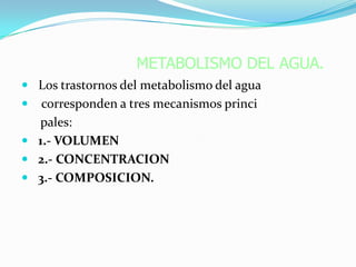 METABOLISMO DEL AGUA.
 Los trastornos del metabolismo del agua
  corresponden a tres mecanismos princi
  pales:
 1.- VOLUMEN
 2.- CONCENTRACION
 3.- COMPOSICION.
 