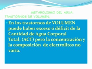 METABOLISMO DEL AGUA.
TRASTORNOS DE VOLUMEN.

 En los trastornos de VOLUMEN
 puede haber exceso ó déficit de la
 Cantidad de Agua Corporal
 Total, (ACT) pero la concentraciòn y
 la composición de electrolitos no
 varía.
 