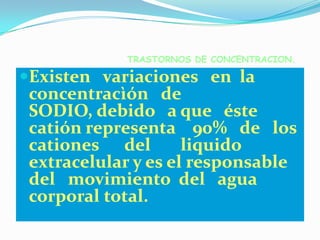 TRASTORNOS DE CONCENTRACION.

Existen variaciones en la
 concentracìón de
 SODIO, debido a que éste
 catión representa 90% de los
 cationes del        liquido
 extracelular y es el responsable
 del movimiento del agua
 corporal total.
 
