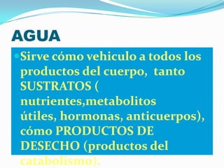 AGUA
Sirve cómo vehiculo a todos los
 productos del cuerpo, tanto
 SUSTRATOS (
 nutrientes,metabolitos
 útiles, hormonas, anticuerpos),
 cómo PRODUCTOS DE
 DESECHO (productos del
 catabolismo).
 