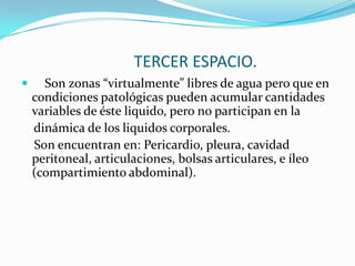 TERCER ESPACIO.
     Son zonas “virtualmente” libres de agua pero que en
    condiciones patológicas pueden acumular cantidades
    variables de éste liquido, pero no participan en la
    dinámica de los liquidos corporales.
    Son encuentran en: Pericardio, pleura, cavidad
    peritoneal, articulaciones, bolsas articulares, e íleo
    (compartimiento abdominal).
 