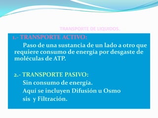 TRANSPORTE DE LIQUIDOS.
1.- TRANSPORTE ACTIVO:
     Paso de una sustancia de un lado a otro que
 requiere consumo de energía por desgaste de
 moléculas de ATP.

2.- TRANSPORTE PASIVO:
    Sin consumo de energía.
    Aquí se incluyen Difusión u Osmo
    sis y Filtración.
 