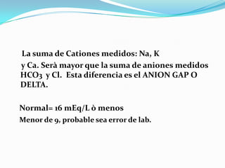 La suma de Cationes medidos: Na, K
y Ca. Serà mayor que la suma de aniones medidos
HCO3 y Cl. Esta diferencia es el ANION GAP O
DELTA.

Normal= 16 mEq/L ò menos
Menor de 9, probable sea error de lab.
 
