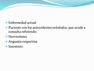  Enfermedad actual
 Paciente con los antecedentes señalados, que acude a
  consulta refiriendo:
 Nerviosismo
 Angustia vespertina
 Insomnio.
 