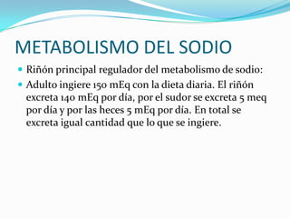 METABOLISMO DEL SODIO
 Riñón principal regulador del metabolismo de sodio:
 Adulto ingiere 150 mEq con la dieta diaria. El riñón
 excreta 140 mEq por día, por el sudor se excreta 5 meq
 por día y por las heces 5 mEq por día. En total se
 excreta igual cantidad que lo que se ingiere.
 