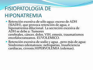 FISIOPATOLOGIA DE
HIPONATREMIA
 Retención excesiva de sólo agua: exceso de ADH
  (SIADH), que provoca retención de agua, e
  hiponatremia dilucional. La secreción excesiva de
  ADH se debe a: Tumores
  cerebrales, cáncer, dolor, VIH, emesis, traumatismos
  encefalocraneanos. EUVOLEMICO.
 Retención excesiva de sodio y agua , pero más de agua:
  Síndromes edematosos: nefropatías, Insuficiencia
  cardíacas, cirrosis.HIPERVOLEMIA (edemas).
 