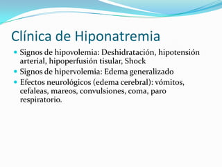 Clínica de Hiponatremia
 Signos de hipovolemia: Deshidratación, hipotensión
  arterial, hipoperfusión tisular, Shock
 Signos de hipervolemia: Edema generalizado
 Efectos neurológicos (edema cerebral): vómitos,
  cefaleas, mareos, convulsiones, coma, paro
  respiratorio.
 