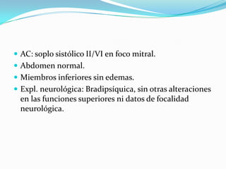  AC: soplo sistólico II/VI en foco mitral.
 Abdomen normal.
 Miembros inferiores sin edemas.
 Expl. neurológica: Bradipsíquica, sin otras alteraciones
  en las funciones superiores ni datos de focalidad
  neurológica.
 