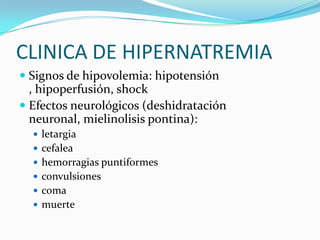 CLINICA DE HIPERNATREMIA
 Signos de hipovolemia: hipotensión
  , hipoperfusión, shock
 Efectos neurológicos (deshidratación
  neuronal, mielinolisis pontina):
   letargia
   cefalea
   hemorragias puntiformes
   convulsiones
   coma
   muerte
 