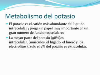 Metabolismo del potasio
 El potasio es el catión más abundante del líquido
  intracelular y juega un papel muy importante en un
  gran número de funciones celulares
 La mayor parte del potasio (98%)es
  intracelular, (músculos, el hígado, el hueso y los
  electrolitos). Solo el 2% del potasio es extracelular.
 