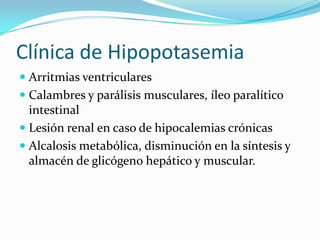 Clínica de Hipopotasemia
 Arritmias ventriculares
 Calambres y parálisis musculares, íleo paralítico
  intestinal
 Lesión renal en caso de hipocalemias crónicas
 Alcalosis metabólica, disminución en la síntesis y
  almacén de glicógeno hepático y muscular.
 