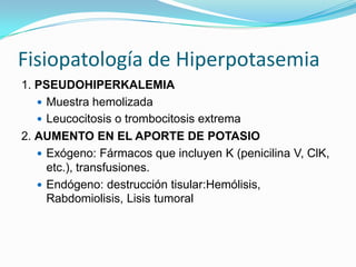 Fisiopatología de Hiperpotasemia
1. PSEUDOHIPERKALEMIA
    Muestra hemolizada
    Leucocitosis o trombocitosis extrema
2. AUMENTO EN EL APORTE DE POTASIO
    Exógeno: Fármacos que incluyen K (penicilina V, ClK,
     etc.), transfusiones.
    Endógeno: destrucción tisular:Hemólisis,
     Rabdomiolisis, Lisis tumoral
 