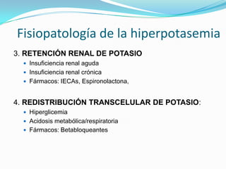 Fisiopatología de la hiperpotasemia
3. RETENCIÓN RENAL DE POTASIO
   Insuficiencia renal aguda
   Insuficiencia renal crónica
   Fármacos: IECAs, Espironolactona,



4. REDISTRIBUCIÓN TRANSCELULAR DE POTASIO:
   Hiperglicemia
   Acidosis metabólica/respiratoria
   Fármacos: Betabloqueantes
 