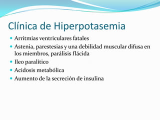 Clínica de Hiperpotasemia
 Arritmias ventriculares fatales
 Astenia, parestesias y una debilidad muscular difusa en
  los miembros, parálisis flácida
 Ileo paralítico
 Acidosis metabólica
 Aumento de la secreción de insulina
 