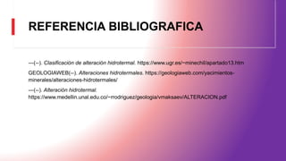 REFERENCIA BIBLIOGRAFICA
---(--). Clasificación de alteración hidrotermal. https://www.ugr.es/~minechil/apartado13.htm
GEOLOGIAWEB(--). Alteraciones hidrotermales. https://geologiaweb.com/yacimientos-
minerales/alteraciones-hidrotermales/
---(--). Alteración hidrotermal.
https://www.medellin.unal.edu.co/~rrodriguez/geologia/vmaksaev/ALTERACION.pdf
 