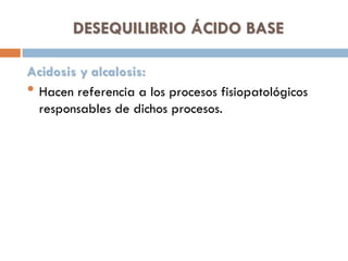 DESEQUILIBRIO ÁCIDO BASE
Acidosis y alcalosis:
• Hacen referencia a los procesos fisiopatológicos
responsables de dichos procesos.

 