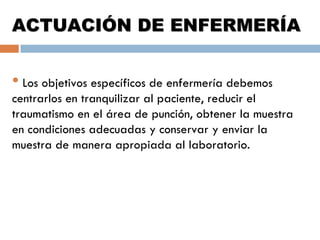 ACTUACIÓN DE ENFERMERÍA

• Los objetivos específicos de enfermería debemos

centrarlos en tranquilizar al paciente, reducir el
traumatismo en el área de punción, obtener la muestra
en condiciones adecuadas y conservar y enviar la
muestra de manera apropiada al laboratorio.

 