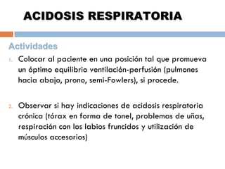 ACIDOSIS RESPIRATORIA
Actividades
1. Colocar al paciente en una posición tal que promueva
un óptimo equilibrio ventilación-perfusión (pulmones
hacia abajo, prono, semi-Fowlers), si procede.
2.

Observar si hay indicaciones de acidosis respiratoria
crónica (tórax en forma de tonel, problemas de uñas,
respiración con los labios fruncidos y utilización de
músculos accesorios)

 