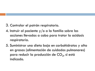 3. Controlar el patrón respiratorio.
4. Instruir al paciente y/o a la familia sobre las
acciones llevadas a cabo para tratar la acidosis
respiratoria.
5. Suministrar una dieta baja en carbohidratos y alta
en grasas (alimentación de cuidados pulmonares)
para reducir la producción de CO2, si está
indicado.

 