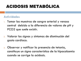 ACIDOSIS METABÓLICA
Actividades
1. Tomar las muestras de sangre arterial y venosa
central debido a la diferencia de valores de pH y
PCO2 que suele existir.
2.

3.

Valorar los signos y síntomas de disminución del
gasto cardiaco.
Observar y notificar la presencia de tetania,
constituye un signo característico de la hipocalcemia
cuando se corrige la acidosis.

 