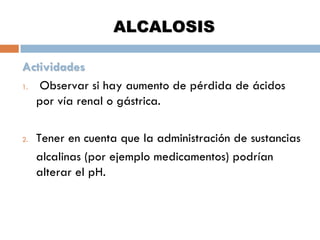 ALCALOSIS
Actividades
1.
Observar si hay aumento de pérdida de ácidos
por vía renal o gástrica.
2.

Tener en cuenta que la administración de sustancias
alcalinas (por ejemplo medicamentos) podrían
alterar el pH.

 
