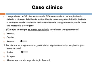 Caso clínico
•

Una paciente de 35 años enferma de SIDA a tratamiento es hospitalizada
debido a diarreas febriles de varios días de duración y obnubilación. Debido
a la alteración de conciencia decide realizársele una gasometría y se le pone
una mascarilla de oxígeno.

1. ¿Qué tipo de sangre es la más apropiada para hacer una gasometría?
a)

Venosa.

b)

Capilar.

c)

Arterial.

2. De pinchar en sangre arterial, ¿cuál de las siguientes arterias emplearía para
la extracción?
a)

Radial.

b)

Braquial.

c)

Al estar encamada la paciente, la femoral.

 