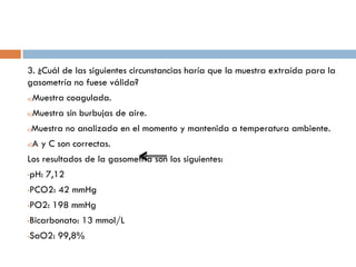 3. ¿Cuál de las siguientes circunstancias haría que la muestra extraída para la
gasometría no fuese válida?
a)

Muestra coagulada.

b)

Muestra sin burbujas de aire.

Muestra no analizada en el momento y mantenida a temperatura ambiente.

c)

d)

A y C son correctas.

Los resultados de la gasometría son los siguientes:
•

pH: 7,12

•

PCO2: 42 mmHg

•

PO2: 198 mmHg

•

Bicarbonato: 13 mmol/L

•

SaO2: 99,8%

 