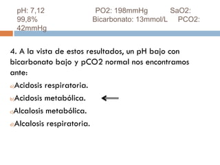 pH: 7,12
99,8%
42mmHg

PO2: 198mmHg
SaO2:
Bicarbonato: 13mmol/L PCO2:

4. A la vista de estos resultados, un pH bajo con
bicarbonato bajo y pCO2 normal nos encontramos
ante:
a)Acidosis respiratoria.
b)Acidosis metabólica.
c)Alcalosis metabólica.
d)Alcalosis respiratoria.

 