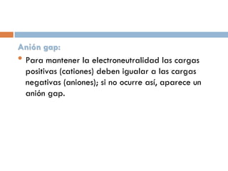 Anión gap:
• Para mantener la electroneutralidad las cargas
positivas (cationes) deben igualar a las cargas
negativas (aniones); si no ocurre así, aparece un
anión gap.

 