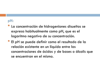 pH:
• La concentración de hidrogeniones disueltos se
expresa habitualmente como pH, que es el
logaritmo negativo de su concentración.
• El pH se puede definir como el resultado de la
relación existente en un líquido entre las
concentraciones de ácidos y de bases o álcalis que
se encuentran en el mismo.

 
