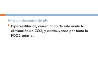 Ante un descenso de pH:
• Hiperventilación, aumentando de este modo la
eliminación de CO2, y disminuyendo por tanto la
PCO2 arterial.

 
