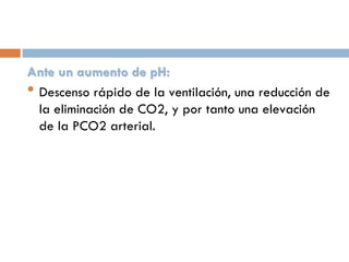 Ante un aumento de pH:
• Descenso rápido de la ventilación, una reducción de
la eliminación de CO2, y por tanto una elevación
de la PCO2 arterial.

 