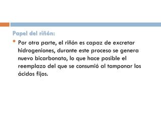 Papel del riñón:
• Por otra parte, el riñón es capaz de excretar
hidrogeniones, durante este proceso se genera
nuevo bicarbonato, lo que hace posible el
reemplazo del que se consumió al tamponar los
ácidos fijos.

 