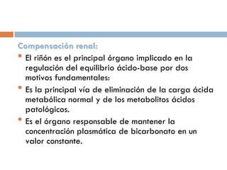 Compensación renal:
• El riñón es el principal órgano implicado en la
regulación del equilibrio ácido-base por dos
motivos fundamentales:
• Es la principal vía de eliminación de la carga ácida
metabólica normal y de los metabolitos ácidos
patológicos.
• Es el órgano responsable de mantener la
concentración plasmática de bicarbonato en un
valor constante.

 