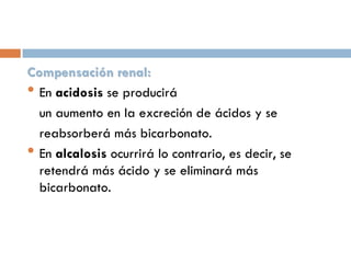 Compensación renal:
• En acidosis se producirá
un aumento en la excreción de ácidos y se
reabsorberá más bicarbonato.
• En alcalosis ocurrirá lo contrario, es decir, se
retendrá más ácido y se eliminará más
bicarbonato.

 