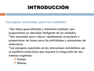 INTRODUCCIÓN
Conceptos esenciales para los cuidados

•Son ideas generalizadas y elementos estándar que

proporcionan un abordaje inteligente de los cuidados.
•Son esenciales para valorar rápidamente al paciente y
proporcionar las bases para las actividades y actuaciones de
enfermería.
•Los conceptos esenciales en las alteraciones metabólicas son
el equilibrio ácido-base que requiere la integración de dos
sistemas orgánicos:
Pulmón
Riñones

 