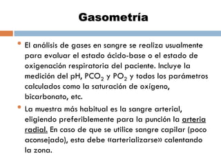 Gasometría

• El análisis de gases en sangre se realiza usualmente

•

para evaluar el estado ácido-base o el estado de
oxigenación respiratoria del paciente. Incluye la
medición del pH, PCO2 y PO2 y todos los parámetros
calculados como la saturación de oxígeno,
bicarbonato, etc.
La muestra más habitual es la sangre arterial,
eligiendo preferiblemente para la punción la arteria
radial. En caso de que se utilice sangre capilar (poco
aconsejado), esta debe «arterializarse» calentando
la zona.

 