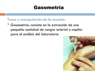Gasometría
Toma y manipulación de la muestra.
• Gasometría: consiste en la extracción de una
pequeña cantidad de sangre arterial o capilar
para el análisis del laboratorio.

 