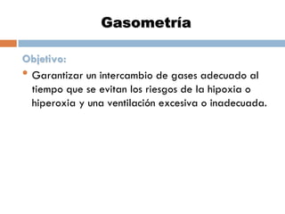 Gasometría
Objetivo:
• Garantizar un intercambio de gases adecuado al
tiempo que se evitan los riesgos de la hipoxia o
hiperoxia y una ventilación excesiva o inadecuada.

 