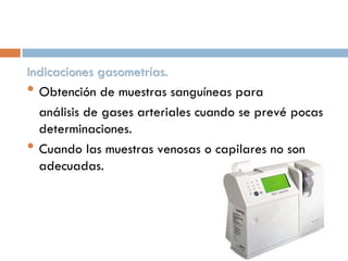 Indicaciones gasometrías.
• Obtención de muestras sanguíneas para
análisis de gases arteriales cuando se prevé pocas
determinaciones.
• Cuando las muestras venosas o capilares no son
adecuadas.

 