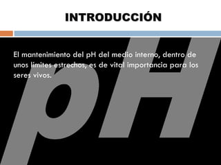 INTRODUCCIÓN
El mantenimiento del pH del medio interno, dentro
El mantenimiento del pH del medio interno, dentro de
de unos límites estrechos, es de vital importancia
unos límites estrechos, es de vital importancia para los
para los seres vivos.
seres vivos.


 