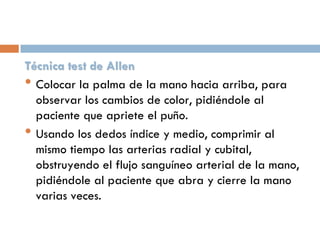 Técnica test de Allen
• Colocar la palma de la mano hacia arriba, para
observar los cambios de color, pidiéndole al
paciente que apriete el puño.
• Usando los dedos índice y medio, comprimir al
mismo tiempo las arterias radial y cubital,
obstruyendo el flujo sanguíneo arterial de la mano,
pidiéndole al paciente que abra y cierre la mano
varias veces.

 