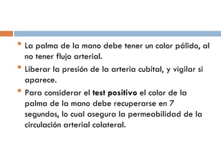 • La palma de la mano debe tener un color pálido, al
•
•

no tener flujo arterial.
Liberar la presión de la arteria cubital, y vigilar si
aparece.
Para considerar el test positivo el color de la
palma de la mano debe recuperarse en 7
segundos, lo cual asegura la permeabilidad de la
circulación arterial colateral.

 