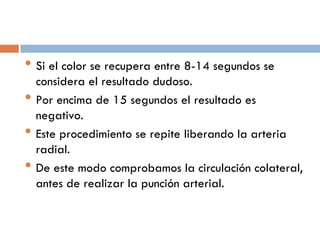 • Si el color se recupera entre 8-14 segundos se
•
•
•

considera el resultado dudoso.
Por encima de 15 segundos el resultado es
negativo.
Este procedimiento se repite liberando la arteria
radial.
De este modo comprobamos la circulación colateral,
antes de realizar la punción arterial.

 