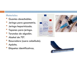 Materiales
• Guantes desechables.
• Jeringa para gasometría.
• Jeringa heparinizada.
• Tapones para jeringa.
• Torundas de algodón.
• Alcohol de 70º.
• Rasuradora (cuero cabelludo).
• Apósito.
• Etiquetas identificativas.

 