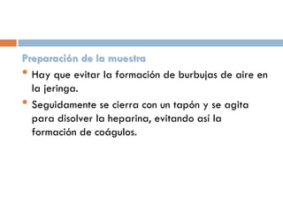 Preparación de la muestra
• Hay que evitar la formación de burbujas de aire en
la jeringa.
• Seguidamente se cierra con un tapón y se agita
para disolver la heparina, evitando así la
formación de coágulos.

 